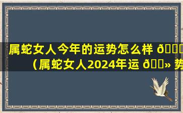 属蛇女人今年的运势怎么样 🐎 （属蛇女人2024年运 🌻 势完整版）